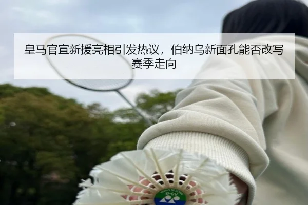 皇马官宣新援亮相引发热议，伯纳乌新面孔能否改写赛季走向