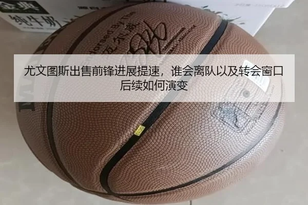 尤文图斯出售前锋进展提速，谁会离队以及转会窗口后续如何演变